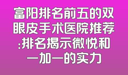 富阳排名前五的双眼皮手术医院推荐：排名揭示微悦和一加一的实力