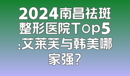 2024南昌祛斑整形医院Top5：艾莱芙与韩美哪家强？