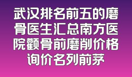 武汉排名前五的磨骨医生汇总南方医院颧骨前磨削价格询价名列前茅