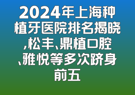 2024年上海种植牙医院排名揭晓，松丰、鼎植口腔、雅悦等多次跻身前五