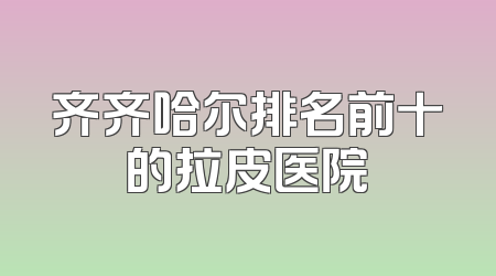 齐齐哈尔排名前十的拉皮医院