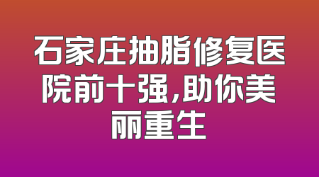 石家庄抽脂修复医院前十强，助你美丽重生
