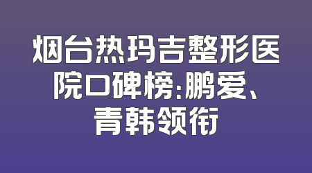 烟台热玛吉整形医院口碑榜：鹏爱、青韩领衔