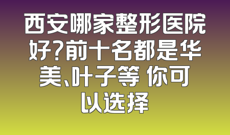 西安哪家整形医院好？前十名都是华美、叶子等 你可以选择