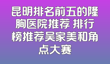 昆明排名前五的隆胸医院推荐 排行榜推荐吴家美和角点大赛