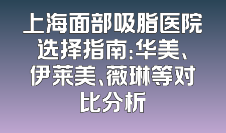 上海面部吸脂医院选择指南：华美、伊莱美、薇琳等对比分析