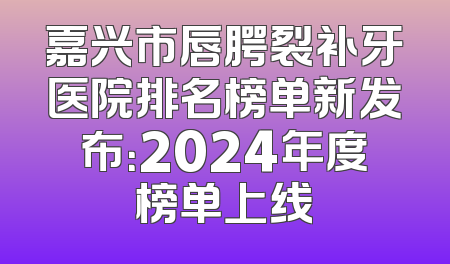 嘉兴市唇腭裂补牙医院排名榜单新发布：2024年度榜单上线