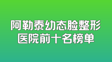 阿勒泰幼态脸整形医院前十名榜单