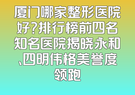 厦门哪家整形医院好？排行榜前四名知名医院揭晓永和、四明伟格美誉度领跑