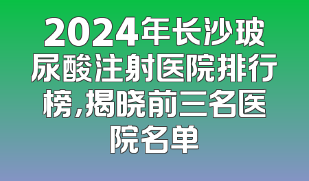 2024年长沙玻尿酸注射医院排行榜，揭晓前三名医院名单