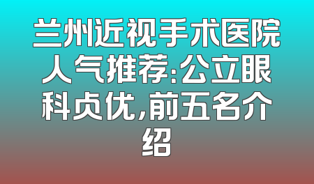 兰州近视手术医院人气推荐：公立眼科占优，前五名介绍
