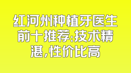 红河州种植牙医生前十推荐：技术精湛，性价比高