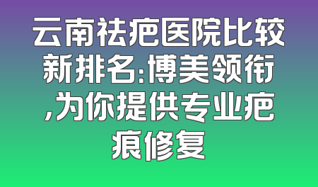 云南祛疤医院比较新排名：博美领衔，为你提供专业疤痕修复
