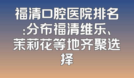 福清口腔医院排名：分布福清维乐、茉莉花等地齐聚选择
