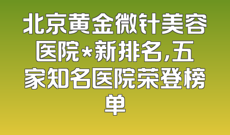 北京黄金微针美容医院*新排名，五家知名医院荣登榜单