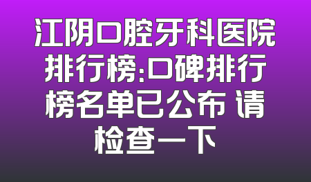 江阴口腔牙科医院排行榜：口碑排行榜名单已公布 请检查一下