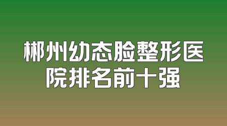 郴州幼态脸整形医院排名前十强