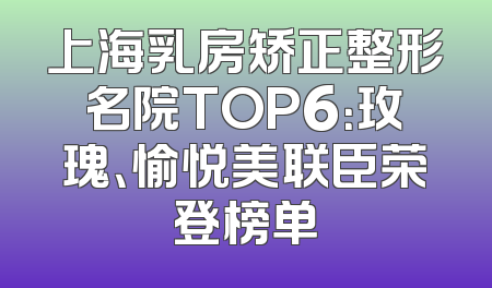 上海乳房矫正整形名院TOP6：玫瑰、愉悦美联臣荣登榜单