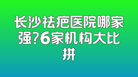 长沙祛疤医院哪家强？6家机构大比拼