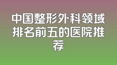 中国整形外科领域排名前五的医院推荐
