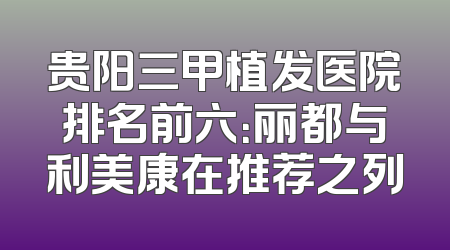 贵阳三甲植发医院排名前六：丽都与利美康在推荐之列