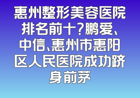 惠州整形美容医院排名前十？鹏爱、中信、惠州市惠阳区人民医院成功跻身前茅