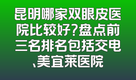 昆明哪家双眼皮医院比较好？盘点前三名排名包括交电、美宜莱医院