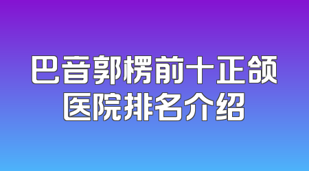 巴音郭楞前十正颌医院排名介绍