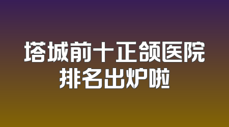 塔城前十正颌医院排名出炉啦