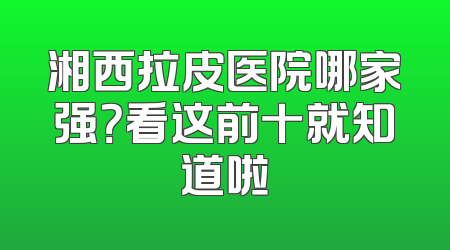 湘西拉皮医院哪家强？看这前十就知道啦