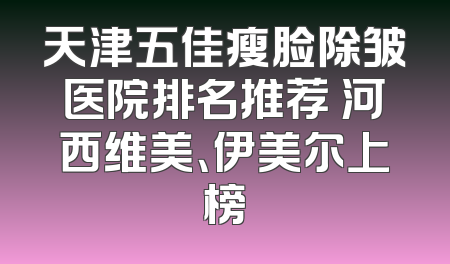 天津五佳瘦脸除皱医院排名推荐 河西维美、伊美尔上榜