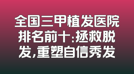 全国三甲植发医院排名前十：拯救脱发，重塑自信秀发
