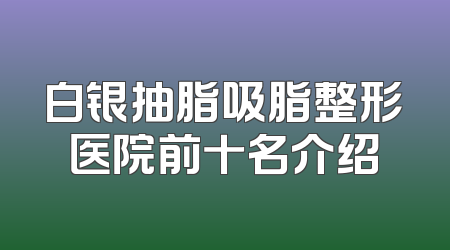 白银抽脂吸脂整形医院前十名介绍