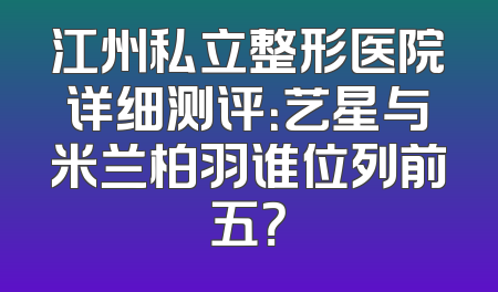 江州私立整形医院详细测评：艺星与米兰柏羽谁位列前五？
