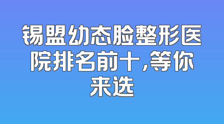锡盟幼态脸整形医院排名前十，等你来选