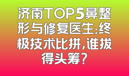 济南TOP5鼻整形与修复医生：终极技术比拼，谁拔得头筹？