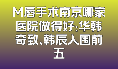 M唇手术南京哪家医院做得好：华韩奇致、韩辰入围前五