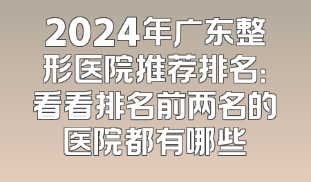 2024年广东整形医院推荐排名：看看排名前两名的医院都有哪些