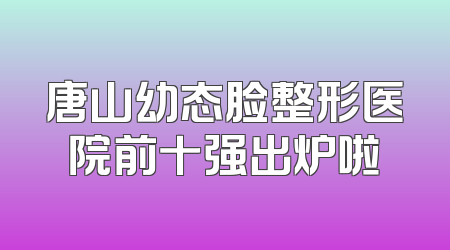唐山幼态脸整形医院前十强出炉啦