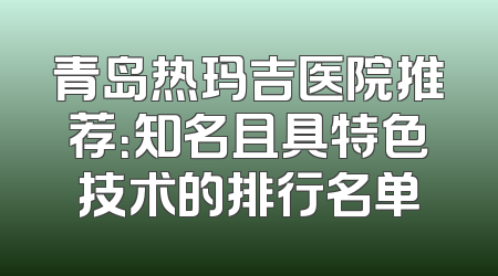 青岛热玛吉医院推荐：知名且具特色技术的排行名单