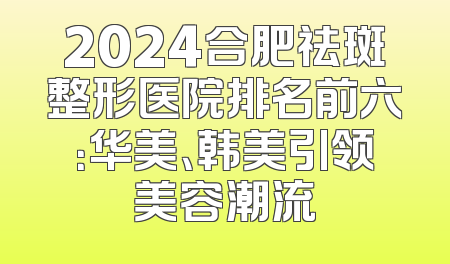 2024合肥祛斑整形医院排名前六：华美、韩美引领美容潮流