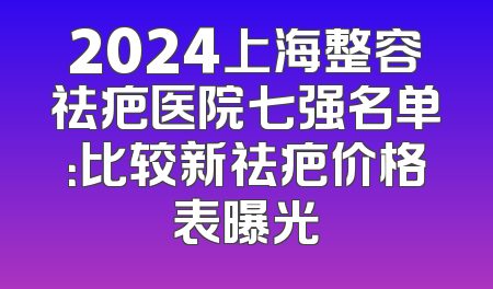 2024上海整容祛疤医院七强名单：比较新祛疤价格表曝光