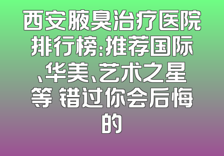 西安腋臭治疗医院排行榜：推荐国际、华美、艺术之星等 错过你会后悔的