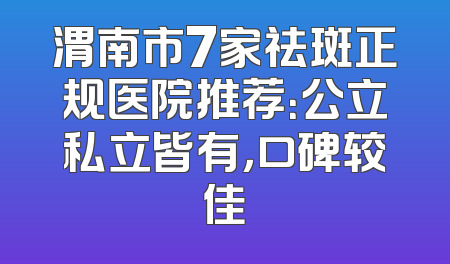 渭南市7家祛斑正规医院推荐：公立私立皆有，口碑较佳
