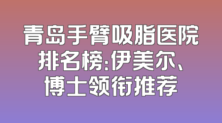 青岛手臂吸脂医院排名榜：伊美尔、博士领衔推荐