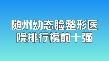 随州幼态脸整形医院排行榜前十强