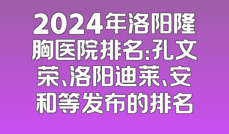 2024年洛阳隆胸医院排名：孔文荣、洛阳迪莱、安和等发布的排名