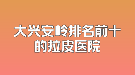 大兴安岭排名前十的拉皮医院