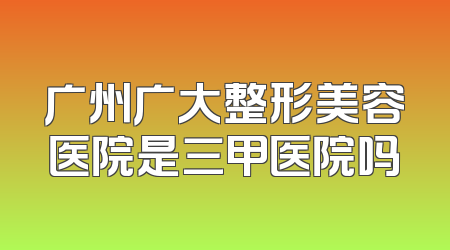 广州广大整形美容医院是三甲医院吗
