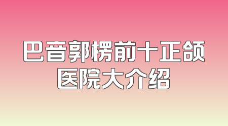巴音郭楞前十正颌医院大介绍